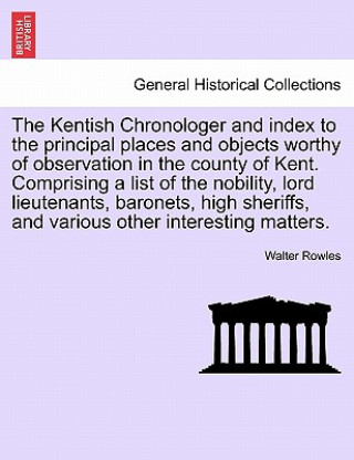 Knjiga Kentish Chronologer and Index to the Principal Places and Objects Worthy of Observation in the County of Kent. Comprising a List of the Nobility, Lord Walter Rowles