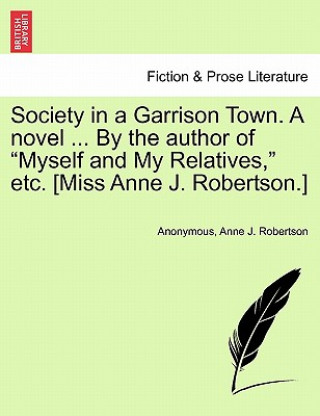 Kniha Society in a Garrison Town. a Novel ... by the Author of "Myself and My Relatives," Etc. [Miss Anne J. Robertson.] Vol. I Anne J Robertson