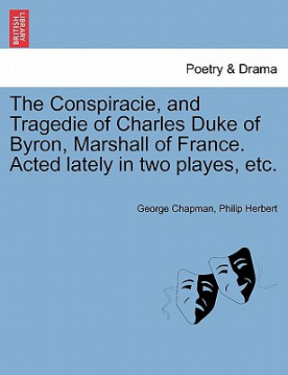 Book Conspiracie, and Tragedie of Charles Duke of Byron, Marshall of France. Acted Lately in Two Playes, Etc. Philip Herbert