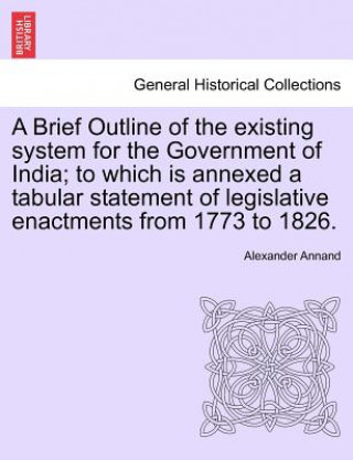 Carte Brief Outline of the Existing System for the Government of India; To Which Is Annexed a Tabular Statement of Legislative Enactments from 1773 to 1826. Alexander Annand