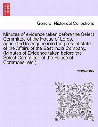 Könyv Minutes of Evidence Taken Before the Select Committee of the House of Lords, Appointed to Enquire Into the Present State of the Affairs of the East In Anonymous