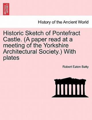 Knjiga Historic Sketch of Pontefract Castle. (a Paper Read at a Meeting of the Yorkshire Architectural Society.) with Plates Robert Eaton Batty