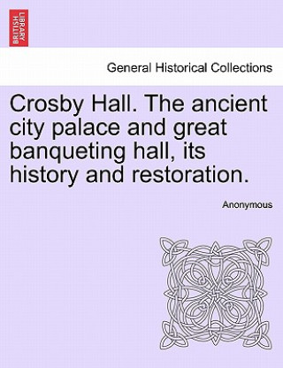 Könyv Crosby Hall. the Ancient City Palace and Great Banqueting Hall, Its History and Restoration. Anonymous