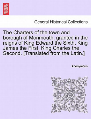 Carte Charters of the Town and Borough of Monmouth, Granted in the Reigns of King Edward the Sixth, King James the First, King Charles the Second. [translat Anonymous