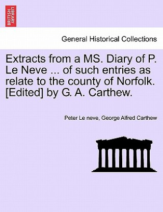 Könyv Extracts from a Ms. Diary of P. Le Neve ... of Such Entries as Relate to the County of Norfolk. [Edited] by G. A. Carthew. George Alfred Carthew