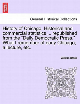 Buch History of Chicago. Historical and Commercial Statistics ... Republished from the "Daily Democratic Press." What I Remember of Early Chicago; A Lectur William Bross