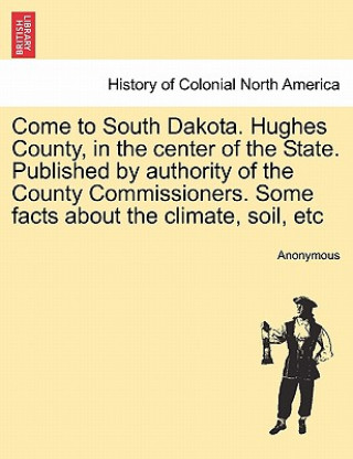 Kniha Come to South Dakota. Hughes County, in the Center of the State. Published by Authority of the County Commissioners. Some Facts about the Climate, Soi Anonymous