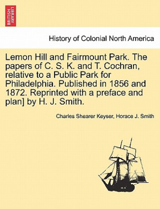 Könyv Lemon Hill and Fairmount Park. the Papers of C. S. K. and T. Cochran, Relative to a Public Park for Philadelphia. Published in 1856 and 1872. Reprinte Horace J Smith