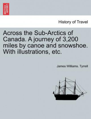 Книга Across the Sub-Arctics of Canada. a Journey of 3,200 Miles by Canoe and Snowshoe. with Illustrations, Etc. James Williams Tyrrell