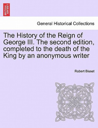 Książka History of the Reign of George III. the Second Edition, Completed to the Death of the King by an Anonymous Writer Robert Bisset