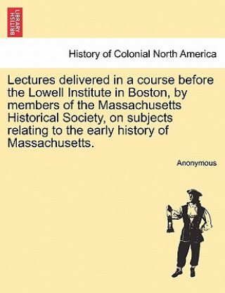 Carte Lectures Delivered in a Course Before the Lowell Institute in Boston, by Members of the Massachusetts Historical Society, on Subjects Relating to the Anonymous