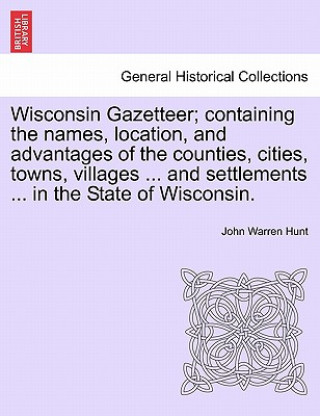 Libro Wisconsin Gazetteer; Containing the Names, Location, and Advantages of the Counties, Cities, Towns, Villages ... and Settlements ... in the State of W John Warren Hunt