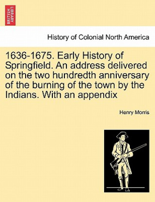 Book 1636-1675. Early History of Springfield. an Address Delivered on the Two Hundredth Anniversary of the Burning of the Town by the Indians. with an Appe Morris