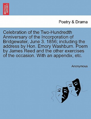 Könyv Celebration of the Two-Hundredth Anniversary of the Incorporation of Bridgewater, June 3. 1856; Including the Address by Hon. Emory Washburn. Poem by Anonymous