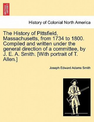 Knjiga History of Pittsfield, Massachusetts, from 1734 to 1800. Compiled and written under the general direction of a committee, by J. E. A. Smith. [With por Joseph Edward Adams Smith