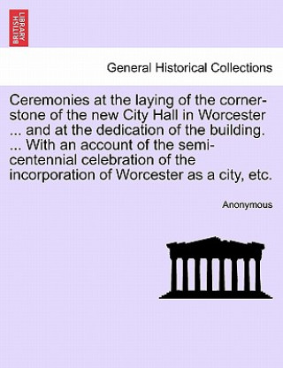 Książka Ceremonies at the Laying of the Corner-Stone of the New City Hall in Worcester ... and at the Dedication of the Building. ... with an Account of the S Anonymous