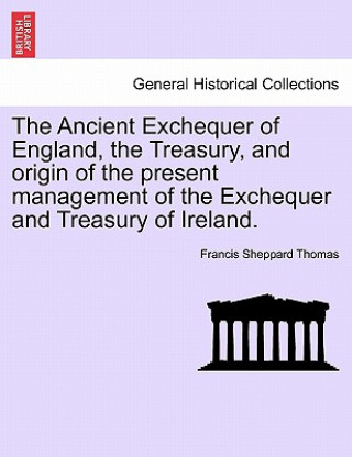 Kniha Ancient Exchequer of England, the Treasury, and Origin of the Present Management of the Exchequer and Treasury of Ireland. Francis Sheppard Thomas