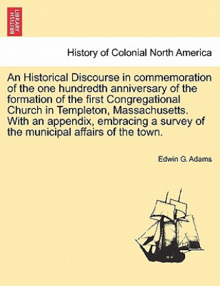 Książka Historical Discourse in Commemoration of the One Hundredth Anniversary of the Formation of the First Congregational Church in Templeton, Massachusetts Edwin G Adams