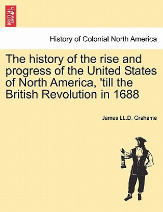 Buch History of the Rise and Progress of the United States of North America, 'Till the British Revolution in 1688 James LL D Grahame