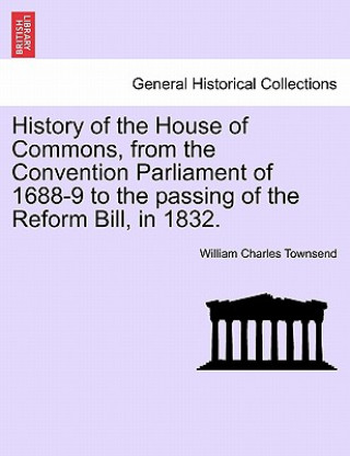 Livre History of the House of Commons, from the Convention Parliament of 1688-9 to the passing of the Reform Bill, in 1832. William Charles Townsend