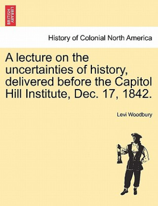 Книга Lecture on the Uncertainties of History, Delivered Before the Capitol Hill Institute, Dec. 17, 1842. Levi Woodbury