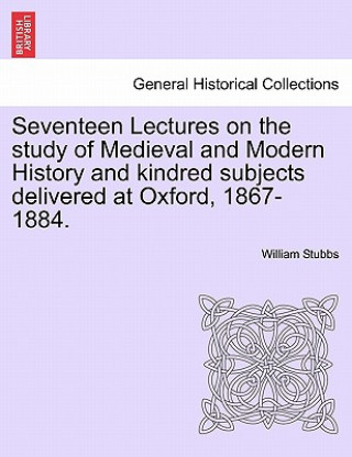 Kniha Seventeen Lectures on the Study of Medieval and Modern History and Kindred Subjects Delivered at Oxford, 1867-1884. William Stubbs