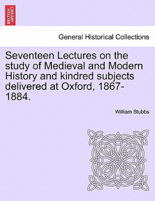 Livre Seventeen Lectures on the Study of Medieval and Modern History and Kindred Subjects Delivered at Oxford, 1867-1884. William Stubbs