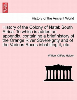 Carte History of the Colony of Natal; South Africa. to Which Is Added an Appendix, Containing a Brief History of the Orange River Sovereignty and of the Var William Clifford Holden