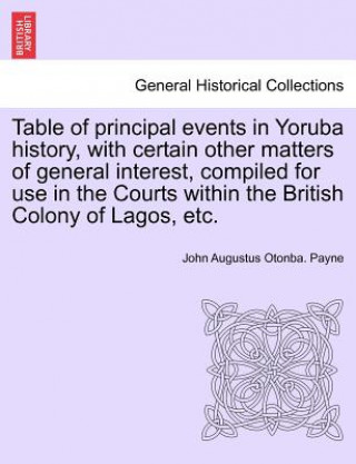 Libro Table of Principal Events in Yoruba History, with Certain Other Matters of General Interest, Compiled for Use in the Courts Within the British Colony John Augustus Otonba Payne