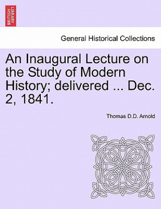 Könyv Inaugural Lecture on the Study of Modern History; Delivered ... Dec. 2, 1841. Thomas D D Arnold