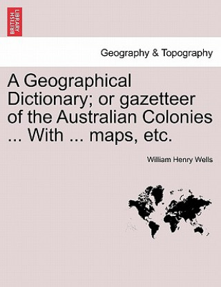 Książka Geographical Dictionary; or gazetteer of the Australian Colonies ... With ... maps, etc. William Henry Wells