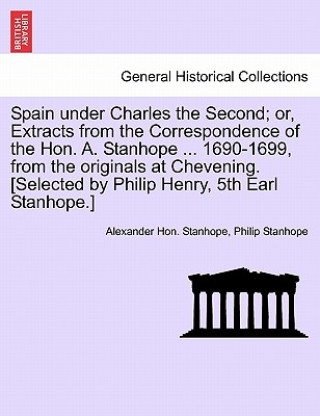 Könyv Spain Under Charles the Second; Or, Extracts from the Correspondence of the Hon. A. Stanhope ... 1690-1699, from the Originals at Chevening. [Selected Philip Stanhope