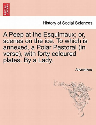 Kniha Peep at the Esquimaux; Or, Scenes on the Ice. to Which Is Annexed, a Polar Pastoral (in Verse), with Forty Coloured Plates. by a Lady. Anonymous