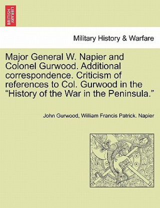 Könyv Major General W. Napier and Colonel Gurwood. Additional Correspondence. Criticism of References to Col. Gurwood in the History of the War in the Penin Napier