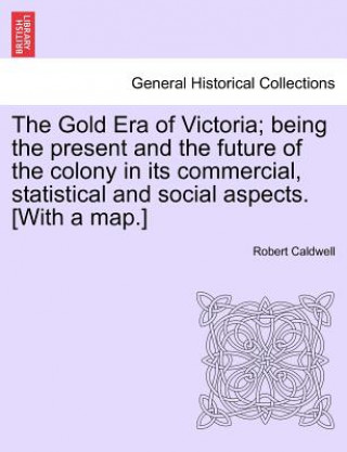 Könyv Gold Era of Victoria; Being the Present and the Future of the Colony in Its Commercial, Statistical and Social Aspects. [With a Map.] Robert Caldwell