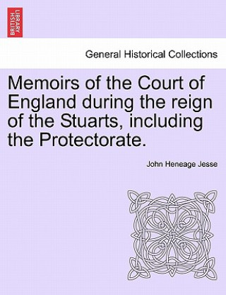 Könyv Memoirs of the Court of England During the Reign of the Stuarts, Including the Protectorate. John Heneage Jesse