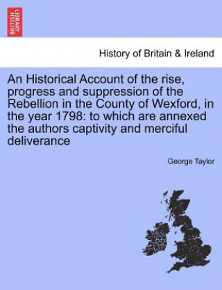 Könyv Historical Account of the Rise, Progress and Suppression of the Rebellion in the County of Wexford, in the Year 1798 George Taylor