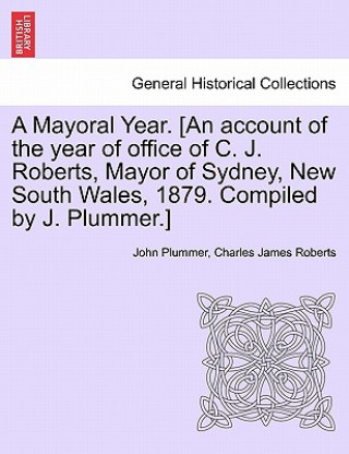 Könyv Mayoral Year. [an Account of the Year of Office of C. J. Roberts, Mayor of Sydney, New South Wales, 1879. Compiled by J. Plummer.] Charles James Roberts