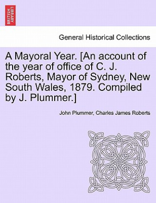 Книга Mayoral Year. [an Account of the Year of Office of C. J. Roberts, Mayor of Sydney, New South Wales, 1879. Compiled by J. Plummer.] Charles James Roberts