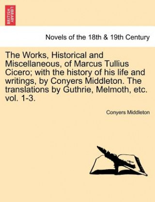 Kniha Works, Historical and Miscellaneous, of Marcus Tullius Cicero; With the History of His Life and Writings, by Conyers Middleton. the Translations by Gu Conyers Middleton