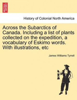 Livre Across the Subarctics of Canada. Including a List of Plants Collected on the Expedition, a Vocabulary of Eskimo Words. with Illustrations, Etc James Williams Tyrrell