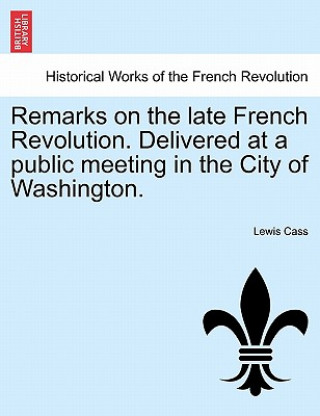 Könyv Remarks on the Late French Revolution. Delivered at a Public Meeting in the City of Washington. Lewis Cass