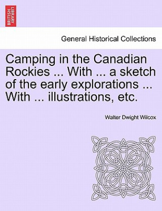 Könyv Camping in the Canadian Rockies ... with ... a Sketch of the Early Explorations ... with ... Illustrations, Etc. Walter Dwight Wilcox