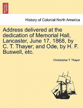 Libro Address Delivered at the Dedication of Memorial Hall, Lancaster, June 17, 1868, by C. T. Thayer; And Ode, by H. F. Buswell, Etc. Christopher T Thayer