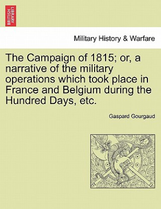 Knjiga Campaign of 1815; Or, a Narrative of the Military Operations Which Took Place in France and Belgium During the Hundred Days, Etc. Baron Gaspard Gourgaud