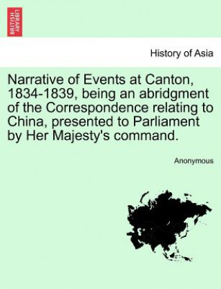 Kniha Narrative of Events at Canton, 1834-1839, Being an Abridgment of the Correspondence Relating to China, Presented to Parliament by Her Majesty's Comman Anonymous
