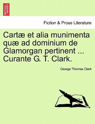 Carte Cartae Et Alia Munimenta Quae Ad Dominium de Glamorgan Pertinent ... Curante G. T. Clark. Vol. I. George Thomas Clark