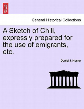 Kniha Sketch of Chili, Expressly Prepared for the Use of Emigrants, Etc. Daniel J Hunter