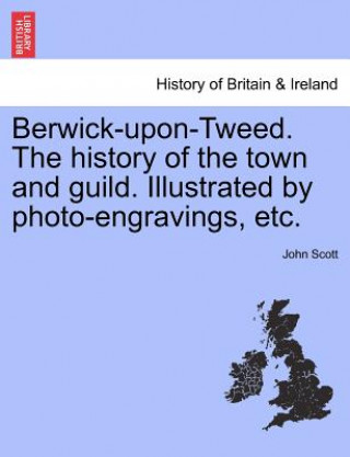 Carte Berwick-upon-Tweed. The history of the town and guild. Illustrated by photo-engravings, etc. John Scott