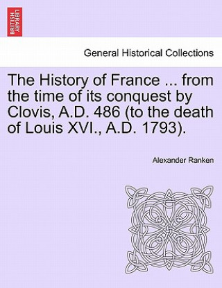 Kniha History of France ... from the Time of Its Conquest by Clovis, A.D. 486 (to the Death of Louis XVI., A.D. 1793). Alexander Ranken